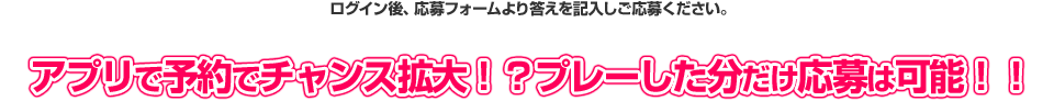 ログイン後、応募フォームより答えを記入しご応募ください。 アプリで予約でチャンス拡大！？プレーした分だけ応募は可能！！