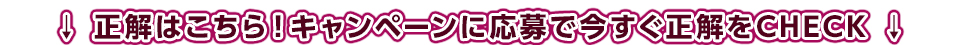 正解はこちら！キャンペーンに応募で今すぐ正解をCHECK