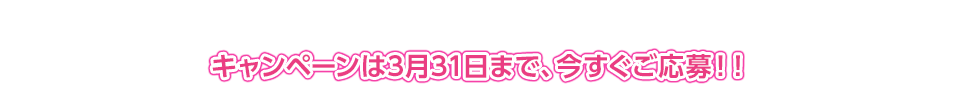 キャンペーンは3月31日まで、今すぐご応募！！