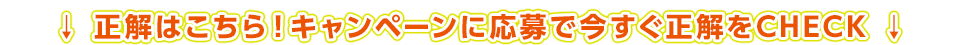 正解はこちら！キャンペーンに応募で今すぐ正解をCHECK