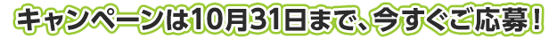 キャンペーンは10月31日まで、今すぐご応募！！