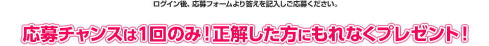 ログイン後、応募フォームより答えを記入しご応募ください。 応募チャンスは1回のみ！正解した方にもれなくプレゼント！