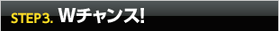 STEP3. Wチャンス！