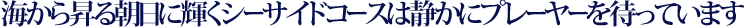 海から昇る朝日に輝くシーサイドコースは静かにプレーヤーを待っています